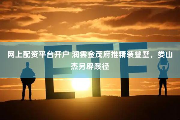 网上配资平台开户 润雲金茂府推精装叠墅，娄山杰另辟蹊径