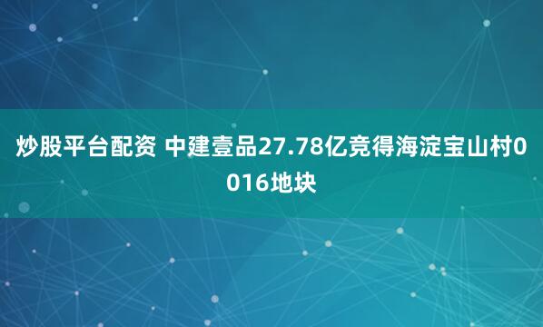 炒股平台配资 中建壹品27.78亿竞得海淀宝山村0016地块