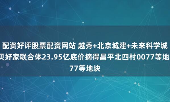 配资好评股票配资网站 越秀+北京城建+未来科学城+贝好家联合体23.95亿底价摘得昌平北四村0077等地块