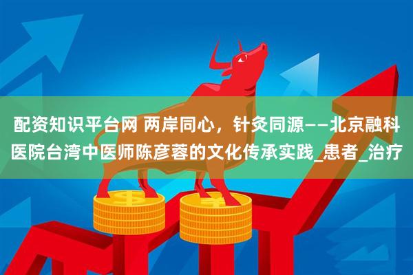 配资知识平台网 两岸同心，针灸同源——北京融科医院台湾中医师陈彦蓉的文化传承实践_患者_治疗