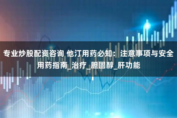 专业炒股配资咨询 他汀用药必知：注意事项与安全用药指南_治疗_胆固醇_肝功能