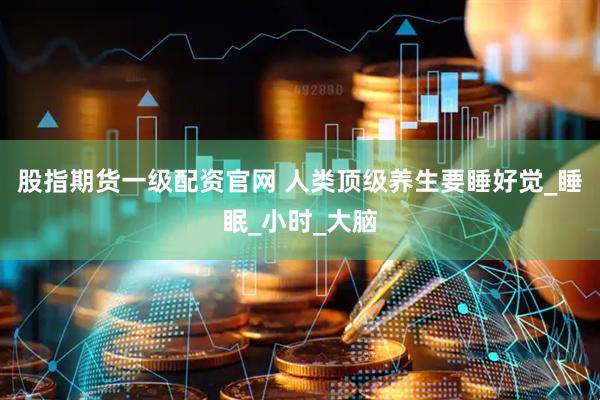 股指期货一级配资官网 人类顶级养生要睡好觉_睡眠_小时_大脑