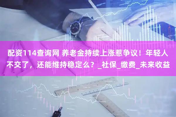 配资114查询网 养老金持续上涨惹争议！年轻人不交了，还能维持稳定么？_社保_缴费_未来收益