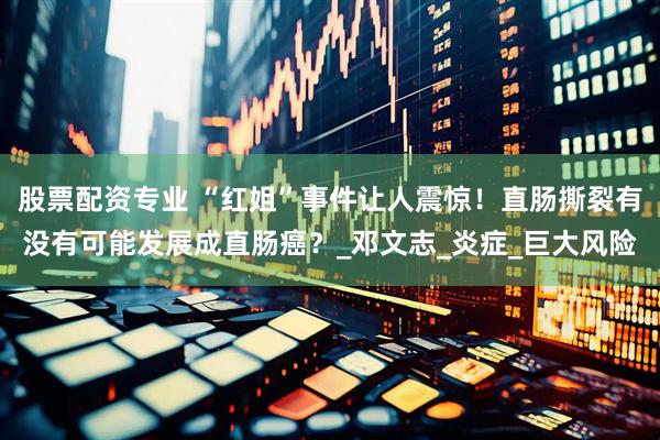 股票配资专业 “红姐”事件让人震惊！直肠撕裂有没有可能发展成直肠癌？_邓文志_炎症_巨大风险