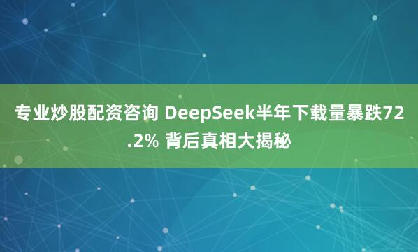专业炒股配资咨询 DeepSeek半年下载量暴跌72.2% 背后真相大揭秘