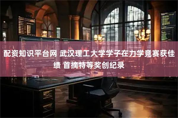 配资知识平台网 武汉理工大学学子在力学竞赛获佳绩 首摘特等奖创纪录