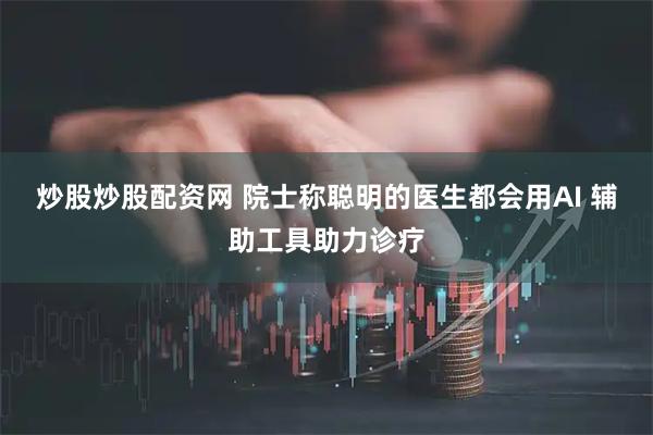 炒股炒股配资网 院士称聪明的医生都会用AI 辅助工具助力诊疗