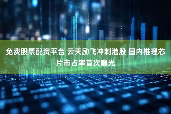 免费股票配资平台 云天励飞冲刺港股 国内推理芯片市占率首次曝光