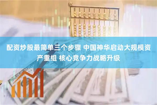 配资炒股最简单三个步骤 中国神华启动大规模资产重组 核心竞争力战略升级
