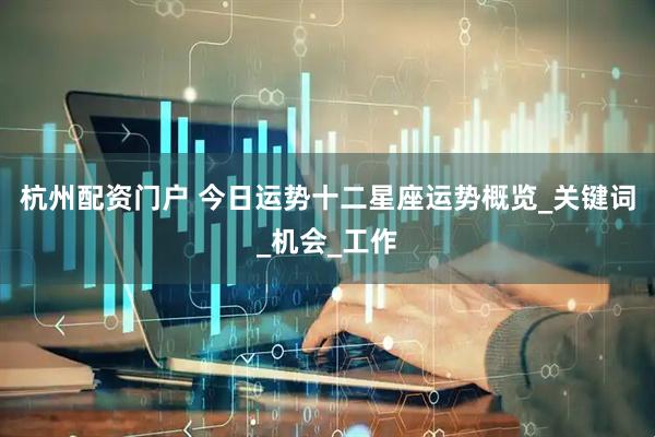 杭州配资门户 今日运势十二星座运势概览_关键词_机会_工作
