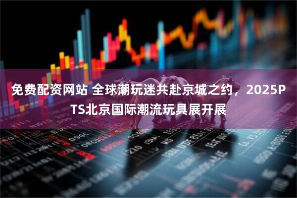 免费配资网站 全球潮玩迷共赴京城之约，2025PTS北京国际潮流玩具展开展