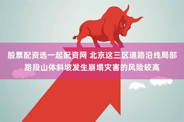 股票配资选一起配资网 北京这三区道路沿线局部路段山体斜坡发生崩塌灾害的风险较高