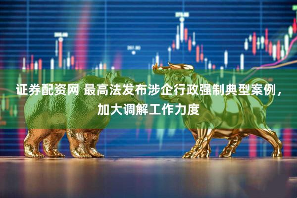 证券配资网 最高法发布涉企行政强制典型案例，加大调解工作力度