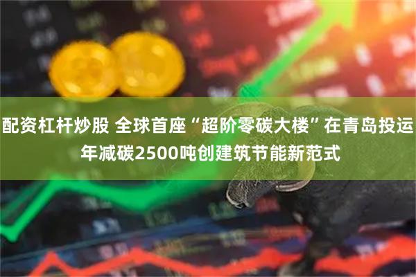 配资杠杆炒股 全球首座“超阶零碳大楼”在青岛投运 年减碳2500吨创建筑节能新范式