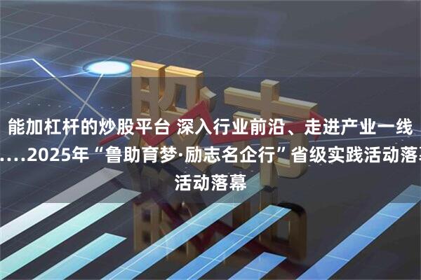 能加杠杆的炒股平台 深入行业前沿、走进产业一线……2025年“鲁助育梦·励志名企行”省级实践活动落幕